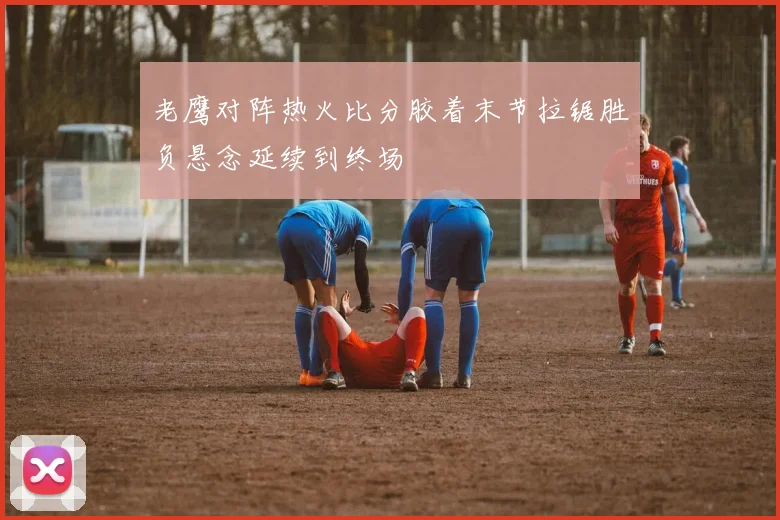 老鹰对阵热火比分胶着末节拉锯胜负悬念延续到终场