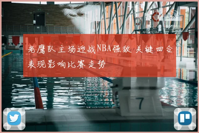 老鹰队主场迎战NBA强敌 关键回合表现影响比赛走势