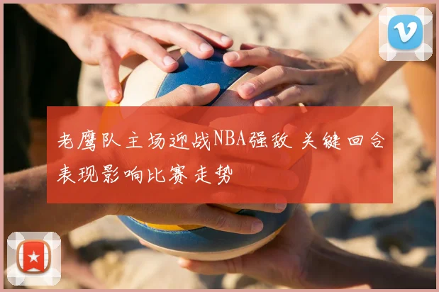 老鹰队主场迎战NBA强敌 关键回合表现影响比赛走势