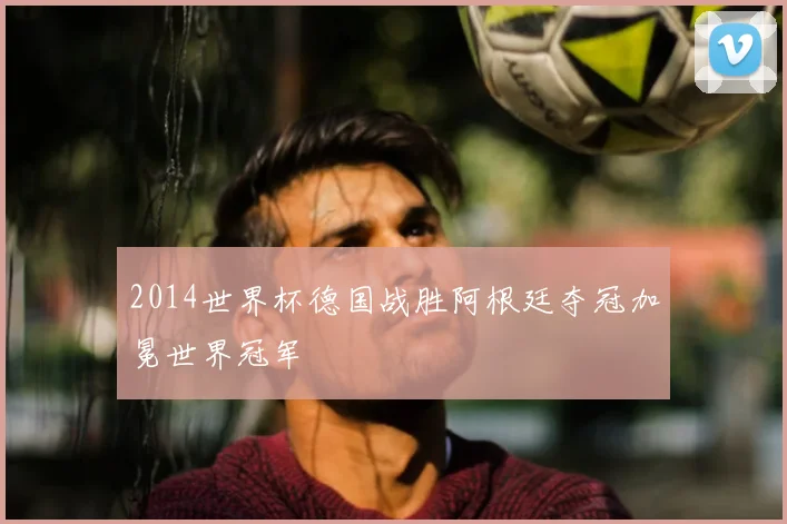 2014世界杯德国战胜阿根廷夺冠加冕世界冠军