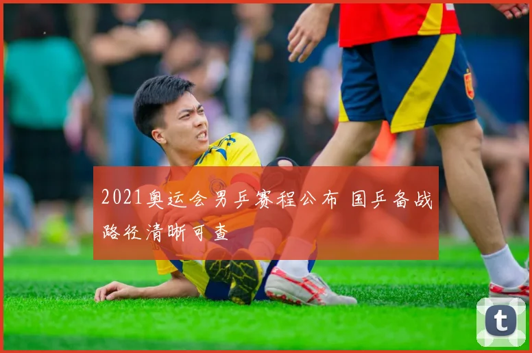 2021奥运会男乒赛程公布 国乒备战路径清晰可查