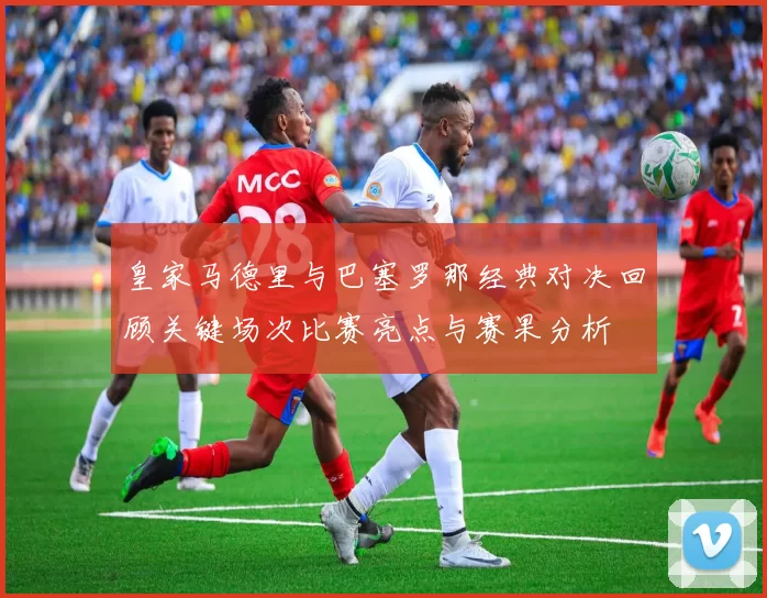 皇家马德里与巴塞罗那经典对决回顾关键场次比赛亮点与赛果分析