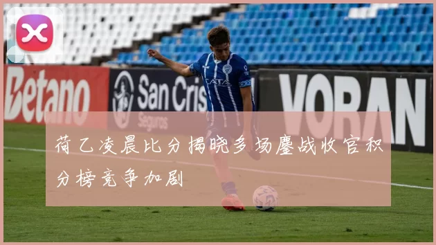 荷乙凌晨比分揭晓多场鏖战收官积分榜竞争加剧