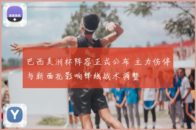 巴西美洲杯阵容正式公布 主力伤停与新面孔影响锋线战术调整