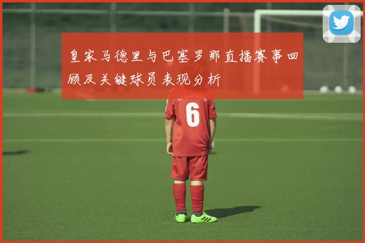 皇家马德里与巴塞罗那直播赛事回顾及关键球员表现分析