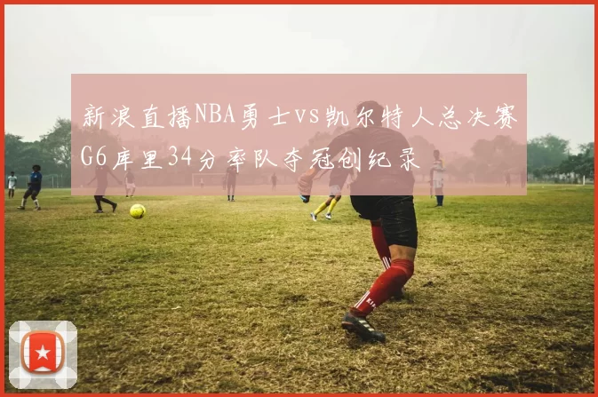新浪直播NBA勇士vs凯尔特人总决赛G6库里34分率队夺冠创纪录