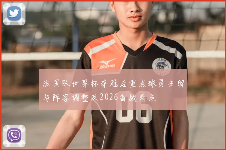 法国队世界杯夺冠后重点球员去留与阵容调整及2026备战看点