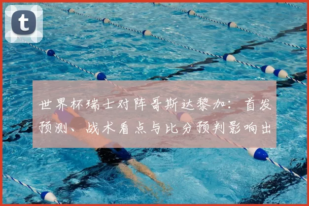 世界杯瑞士对阵哥斯达黎加：首发预测、战术看点与比分预判影响出线