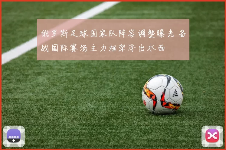 俄罗斯足球国家队阵容调整曝光 备战国际赛场主力框架浮出水面