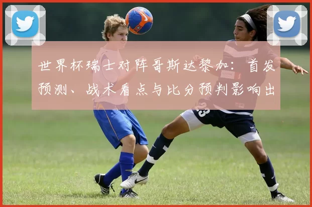 世界杯瑞士对阵哥斯达黎加：首发预测、战术看点与比分预判影响出线