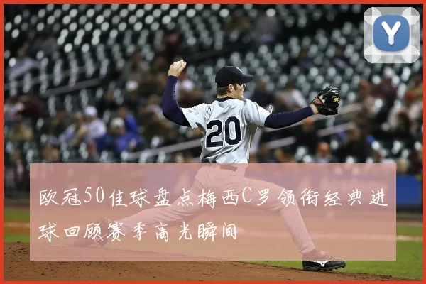 欧冠50佳球盘点梅西C罗领衔经典进球回顾赛季高光瞬间