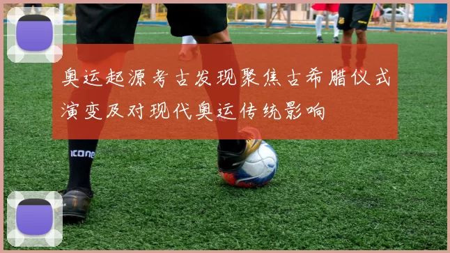 奥运起源考古发现聚焦古希腊仪式演变及对现代奥运传统影响