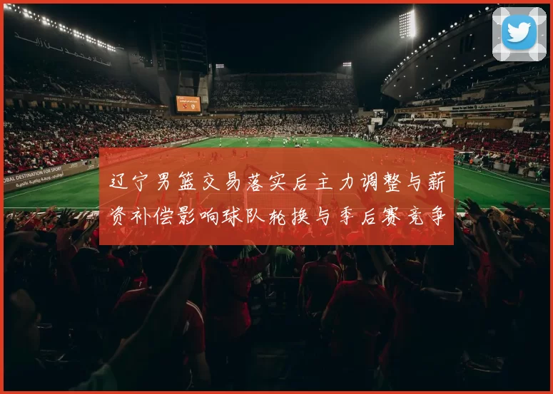 辽宁男篮交易落实后主力调整与薪资补偿影响球队轮换与季后赛竞争