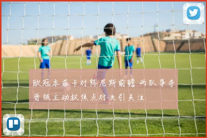 欧冠本菲卡对阵尼斯前瞻 两队争夺晋级主动权焦点对决引关注
