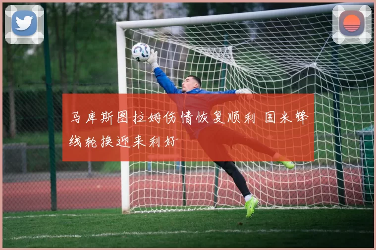 马库斯图拉姆伤情恢复顺利 国米锋线轮换迎来利好