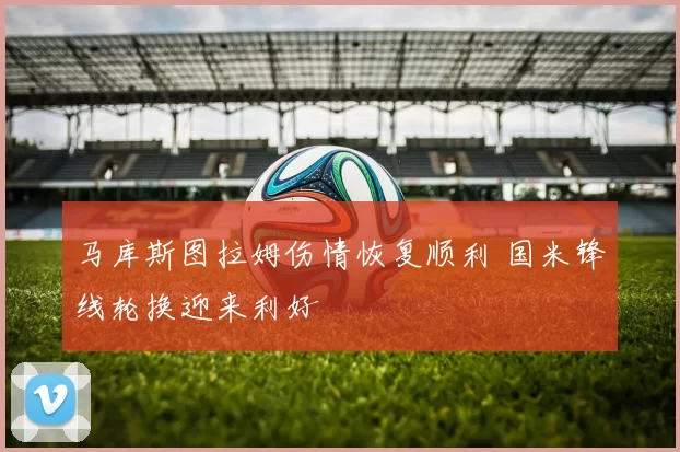 马库斯图拉姆伤情恢复顺利 国米锋线轮换迎来利好