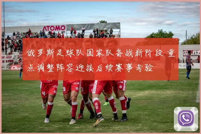 俄罗斯足球队国家队备战新阶段 重点调整阵容迎接后续赛事考验