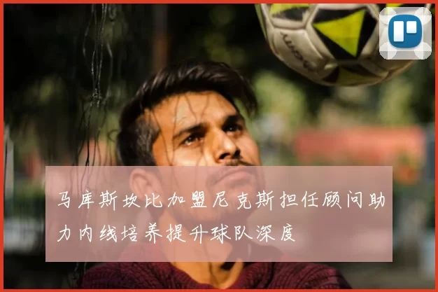 马库斯坎比加盟尼克斯担任顾问助力内线培养提升球队深度