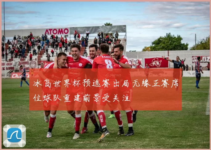 冰岛世界杯预选赛出局无缘正赛席位球队重建前景受关注