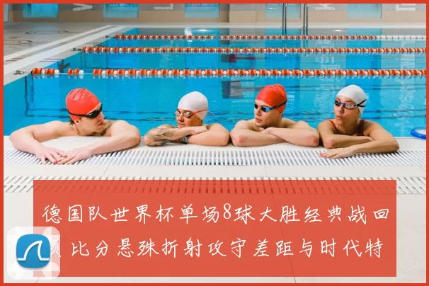 德国队世界杯单场8球大胜经典战回顾 比分悬殊折射攻守差距与时代特点