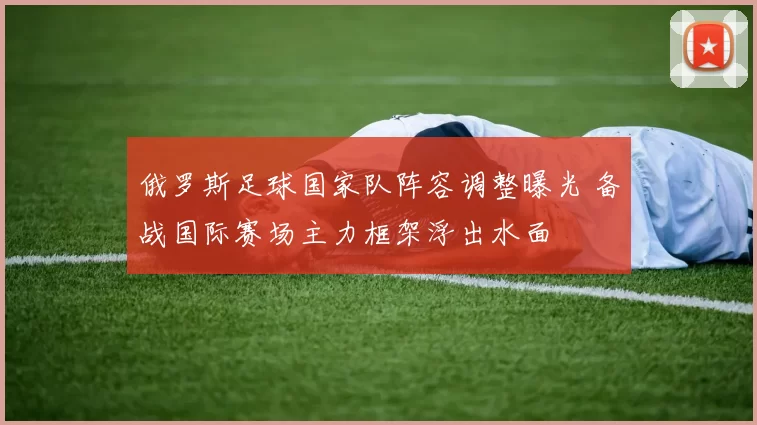 俄罗斯足球国家队阵容调整曝光 备战国际赛场主力框架浮出水面