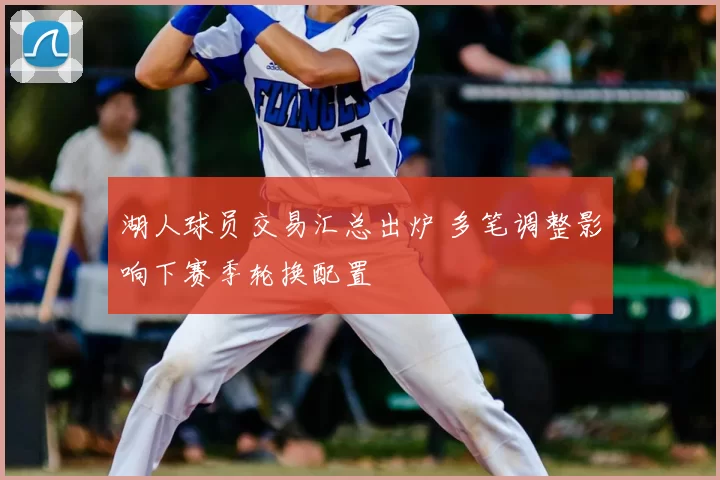 湖人球员交易汇总出炉 多笔调整影响下赛季轮换配置