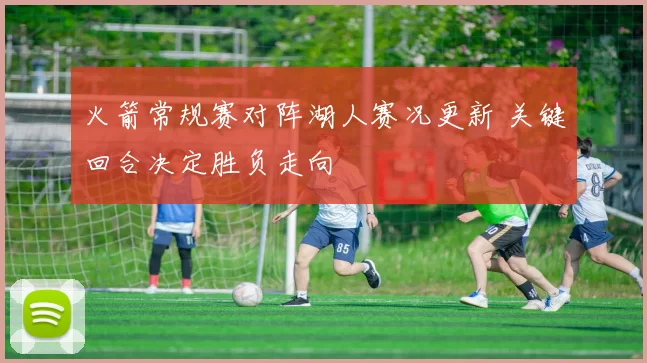 火箭常规赛对阵湖人赛况更新 关键回合决定胜负走向