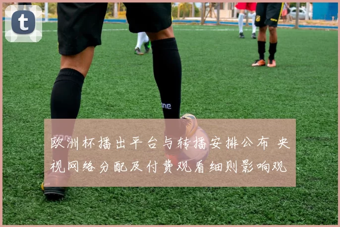 欧洲杯播出平台与转播安排公布 央视网络分配及付费观看细则影响观赛渠道